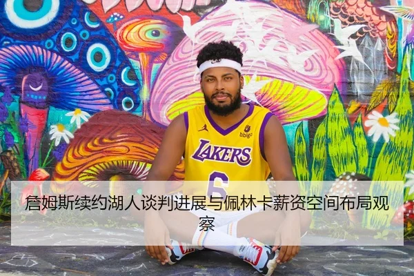 詹姆斯续约湖人谈判进展与佩林卡薪资空间布局观察